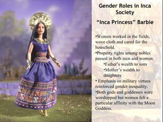 Gender Roles in Inca
      Society
“Inca Princess” Barbie

•Women worked in the fields,
wove cloth and cared for the
household.
•Property rights among nobles
passed in both men and women:
     •Father’s wealth to sons
     •Mother’s wealth to
     daughters
• Emphasis on military virtues
reinforced gender inequality.
•Both gods and goddesses were
worshipped but women felt a
particular affinity with the Moon
Goddess.
 