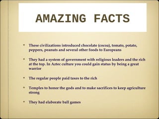 AAMMAAZZIINNGG FFAACCTTSS 
These civilizations introduced chocolate (cocoa), tomato, potato, 
peppers, peanuts and several other foods to Europeans 
They had a system of government with religious leaders and the rich 
at the top. In Aztec culture you could gain status by being a great 
warrior 
The regular people paid taxes to the rich 
Temples to honor the gods and to make sacrifices to keep agriculture 
strong 
They had elaborate ball games 

