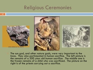 Religious Ceremonies The sun god, and other nature gods, were very important to the Incas.  They also participated in human sacrifice.  The left picture is the remains of a 500 year old human sacrifice.  The middle one is the frozen remains of a child who was sacrificed.  The picture on the right is of the priests carrying out a sacrifice. 