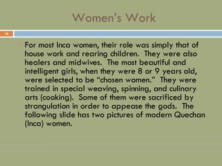 Women’s Work For most Inca women, their role was simply that of house work and rearing children.  They were also healers and midwives.  The most beautiful and intelligent girls, when they were 8 or 9 years old, were selected to be “chosen women.”  They were trained in special weaving, spinning, and culinary arts (cooking).  Some of them were sacrificed by strangulation in order to appease the gods.  The following slide has two pictures of modern Quechan (Inca) women. 