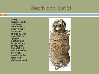 Death and Burial Many mummies such as this one have been discovered in the Andes.  The body was placed in an upright position and wrapped with strings and then cloth.  It was placed in a vertical position in the tomb with objects around it. 