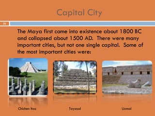 Capital City The Maya first came into existence about 1800 BC and collapsed about 1500 AD.  There were many important cities, but not one single capital.  Some of the most important cities were: Chichen Itza Tayasal Uxmal 