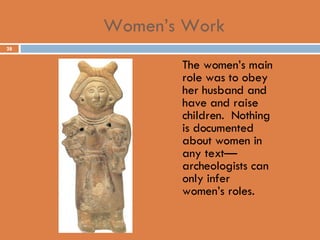 Women’s Work The women’s main role was to obey her husband and have and raise children.  Nothing is documented about women in any text—archeologists can only infer women’s roles. 
