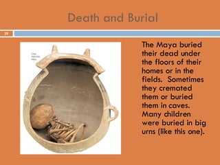 Death and Burial The Maya buried their dead under the floors of their homes or in the fields.  Sometimes they cremated them or buried them in caves.  Many children were buried in big urns (like this one). 