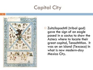 Capital City Zuitzilopochtli (tribal god) gave the sign of an eagle posed in a cactus to show the Aztecs where to locate their great capital, Tenochtitlan.  It was on an island (Texcoco) in what is now modern-day Mexico City. 