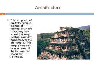 Architecture This is a photo of an Aztec temple.  Instead of tearing down old structures, they would just keep adding levels by building over the old temple.  This temple was built over 6 times.  At the top are two rooms for sacrifices. 