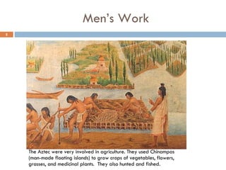 Men’s Work The Aztec were very involved in agriculture. They used Chinampas (man-made floating islands) to grow crops of vegetables, flowers, grasses, and medicinal plants.  They also hunted and fished. 