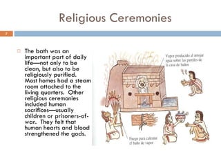 Religious Ceremonies The bath was an important part of daily life—not only to be clean, but also to be religiously purified.  Most homes had a steam room attached to the living quarters.  Other religious ceremonies included human sacrifices—usually children or prisoners-of-war.  They felt that human hearts and blood strengthened the gods. 