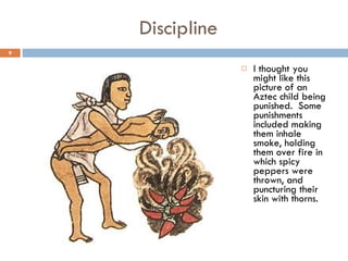 Discipline I thought you might like this picture of an Aztec child being punished.  Some punishments included making them inhale smoke, holding them over fire in which spicy peppers were thrown, and puncturing their skin with thorns. 