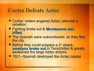 Cortes Defeats Aztec
 Cortes’

orders angered Aztec; planned a
rebellion.
 Fighting broke out & Montezuma was
killed.
killed
 The Spanish were outnumbered, so they fled
the city.
 Before they could prepare a 2nd attack,
smallpox broke out in Tenochitlan & greatly
weakened the large Aztec empire.
 1521--Spanish destroyed the Aztec capital.

 