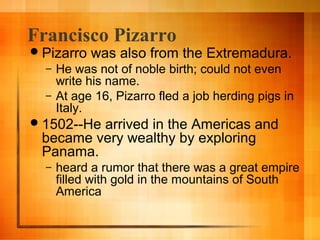 Francisco Pizarro
 Pizarro
–
–

was also from the Extremadura.

He was not of noble birth; could not even
write his name.
At age 16, Pizarro fled a job herding pigs in
Italy.

 1502--He

arrived in the Americas and
became very wealthy by exploring
Panama.
–

heard a rumor that there was a great empire
filled with gold in the mountains of South
America

 