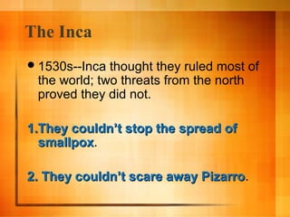 The Inca
 1530s--Inca

thought they ruled most of
the world; two threats from the north
proved they did not.

1.They couldn’t stop the spread of
smallpox.
smallpox
2. They couldn’t scare away Pizarro.
Pizarro

 