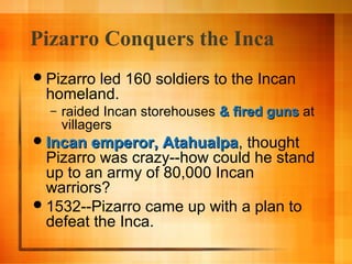 Pizarro Conquers the Inca
 Pizarro

led 160 soldiers to the Incan
homeland.
–

raided Incan storehouses & fired guns at
villagers

 Incan emperor, Atahualpa,
Atahualpa

thought
Pizarro was crazy--how could he stand
up to an army of 80,000 Incan
warriors?
 1532--Pizarro came up with a plan to
defeat the Inca.

 