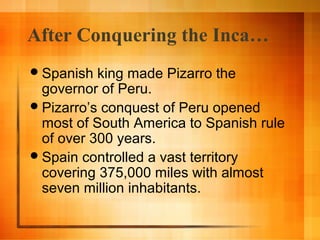 After Conquering the Inca…
 Spanish

king made Pizarro the
governor of Peru.
 Pizarro’s conquest of Peru opened
most of South America to Spanish rule
of over 300 years.
 Spain controlled a vast territory
covering 375,000 miles with almost
seven million inhabitants.

 