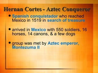 Hernan Cortes - Aztec Conqueror
 Spanish

conquistador who reached
Mexico in 1519 in search of treasure

 arrived

in Mexico with 550 soldiers, 16
horses, 14 canons, & a few dogs

 group

was met by Aztec emperor,
Montezuma II

 