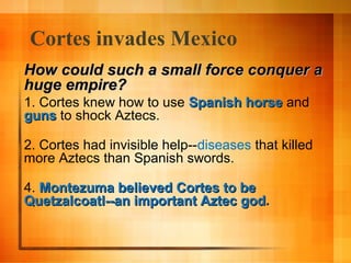 Cortes invades Mexico
How could such a small force conquer a
huge empire?
1. Cortes knew how to use Spanish horse and
guns to shock Aztecs.
2. Cortes had invisible help--diseases that killed
more Aztecs than Spanish swords.
4. Montezuma believed Cortes to be
Quetzalcoatl--an important Aztec god.

 