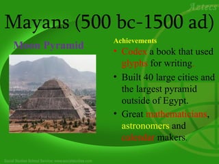 Mayans (500 bc-1500 ad)
               Achievements
Moon Pyramid   • Codex a book that used
                 glyphs for writing.
               • Built 40 large cities and
                 the largest pyramid
                 outside of Egypt.
               • Great mathematicians,
                 astronomers and
                 calendar makers.
 