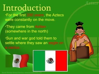 Introduction
•For the first 200 years, the Aztecs
were constantly on the move.
•They came from Aztlan
(somewhere in the north)
•Sun and war god told them to
settle where they saw an eagle on
a cactus.
 