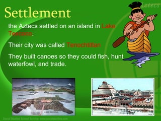 Settlement
the Aztecs settled on an island in Lake
Texcoco.
Their city was called Tenochtitlan
They built canoes so they could fish, hunt
waterfowl, and trade.
 