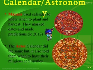 Calendar/Astronom
                    y
• Mayans used calendar to
  know when to plant and
  harvest. They marked
  dates and made
  predictions (ie 2012)

• The Aztec Calendar did
  the same but, it also told
  them when to have their
  religious ceremonies.
 
