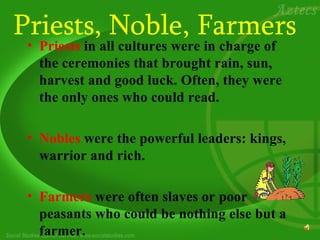 Priests, Noble, Farmers
 • Priests in all cultures were in charge of
   the ceremonies that brought rain, sun,
   harvest and good luck. Often, they were
   the only ones who could read.

 • Nobles were the powerful leaders: kings,
   warrior and rich.

 • Farmers were often slaves or poor
   peasants who could be nothing else but a
   farmer.
 