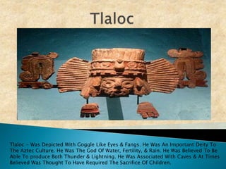 TlalocTlaloc - Was Depicted With Goggle Like Eyes & Fangs. He Was An Important Deity To The Aztec Culture. He Was The God Of Water, Fertility, & Rain. He Was Believed To Be Able To produce Both Thunder & Lightning. He Was Associated With Caves & At Times Believed Was Thought To Have Required The Sacrifice Of Children.