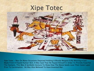 Xipe Totec Xipe Totec - Was On Many Occasions Depicted Holding A Bloody Weapon & By Wearing A Suit Made From A Flayed Human Skin. It Was Said That He Flayed Himself In Order To Provide Food For The Humans. This Was A Symbolic Gesture To Show How The Maize Seeds Lose Their Outer Layer Prior To Germination.  He Was Also Believed To Have Invented War.