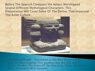 Before The Spanish Conquest the Aztecs Worshipped Several Different Mythological Characters. This Presentation Will Cover Some Of The Deities That Impacted The Aztec Culture.Chalchiuitlicue- Translation Is She Who Wears A Jade Skirt. In Some Legends This goddess was the wife And in Others She Was The Sister Of The Rain God, Tlaloc. She Was Often Associated With Serpents.