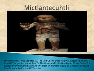 Mictlantecuhtli Mictlantecuhtli -Was Depicted As The God Of The Dead And Was Regarded As The King Of The Northernmost Area Of The Underworld. His Worship At Times Called For Rituals Involving Cannibalism As The Flesh Of Humans Would Be Consumed Around The Grounds And Inside Of Temples.