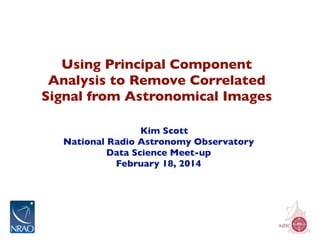 Using Principal Component
Analysis to Remove Correlated
Signal from Astronomical Images
Kim Scott
National Radio Astronomy Observatory
Data Science Meet-up
February 18, 2014

 
