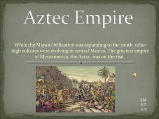 While the Mayan civilization was expanding to the south, other high cultures were evolving in central Mexico. The greatest empire of Mesoamerica, the Aztec, was on the rise.  J.M. S.T. A.F. 