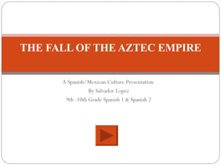 A Spanish/Mexican Culture Presentation  By Salvador Lopez 9th -10th Grade Spanish 1 & Spanish 2 THE FALL OF THE AZTEC EMPIRE 