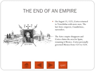 THE END OF AN EMPIRE On August 13, 1521, Cortes returned to Tenochitlan with more men. The last Aztec emperor, Cuauhtémoc, surrenders. The Aztec empire disappears and Cortes claims the area for Spain, renaming it Mexico. Cortes personally governed Mexico from 1521 to 1524.  QUIT 