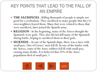 KEY POINTS THAT LEAD TO THE FALL OF AN EMPIRE THE SACRIFICES – Killing thousands of people is simple not good for a civilization. They sacrificed so many people that they’re own neighbors feared them. Many that were related to those that were sacrificed, later joined the Spanish army.  RELIGION – In the beginning, many of the Aztecs thought the Spaniards were gods. They also did not kill many of the Spaniards during battle, hoping to sacrificed them to their gods.  SICKNESS  – In one of the Spanish ships, there was a slave with small pox. One of Cortes’ men fell ill. In one of the battles with the Aztecs, some of the Aztec soldiers fell ill with small pox, causing many deaths. It is believed that 25% of the Aztec population died of small pox. l QUIT 