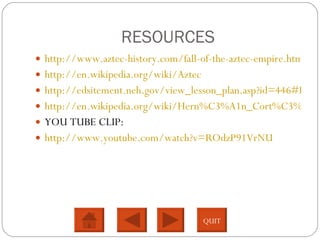 RESOURCES http://www.aztec-history.com/fall-of-the-aztec-empire.html http://en.wikipedia.org/wiki/Aztec http://edsitement.neh.gov/view_lesson_plan.asp?id=446#LESSON1 http://en.wikipedia.org/wiki/Hern%C3%A1n_Cort%C3%A9s YOU TUBE CLIP: http://www.youtube.com/watch?v=ROdzP91VrNU QUIT 