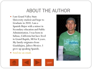 ABOUT THE AUTHOR I am Grand Valley State University student and hope to Graduate in 2010. I am a Spanish Major with a minor in Secondary education and Public Administration. I was born in Salinas, California but have lived in Grand Rapids, MI for 8 years. My family originates from Guadalajara, Jalisco Mexico. I grew up speaking Spanish.  Send me an email. QUIT 
