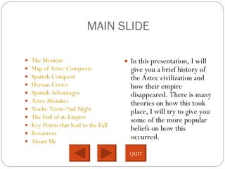 MAIN SLIDE The Mexicas Map of Aztec Conquests Spanish Conquest Hernan Cortes Spanish Advantages Aztec Mistakes Noche Triste/Sad Night The End of an Empire Key Points that lead to the Fall Resources About Me In this presentation, I will give you a brief history of the Aztec civilization and how their empire disappeared. There is many theories on how this took place, I will try to give you some of the more popular beliefs on how this occurred.  QUIT 