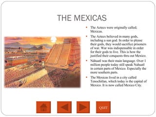 THE MEXICAS The Aztecs were originally called; Mexicas.  The Aztecs believed in many gods, including a sun god. In order to please their gods, they would sacrifice prisoners of war. War was indispensable in order for their gods to live. This is how the justified their conquests thru out Mexico.  Náhuatl was their main language. Over 1 million people today still speak Nahuatl in certain parts of Mexico. Especially the more southern parts.  The Mexicas lived in a city called Tenochitlan, which today is the capital of Mexico. It is now called Mexico City.  QUIT 