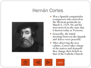 Hernán Cortes Was a Spanish conquistador (conqueror) who arrived in the Mexican peninsula on March 4, 1519. He and his men arrived on the state that is known today as Veracruz.  Generally, the initial meetings between the Spanish and Aztecs were peaceful.  After observing the new culture, Cortes takes charge of the natives and demands they change their beliefs to that of the Catholic Church.  QUIT 