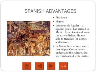 SPANISH ADVANTAGES Fire Arms Horses Jerónimo de Aguilar – a Spanish priest, had arrived in Mexico by accident and knew the native dialect. He was able to translate for Cortes and his men.  La Malinche – women native that helped Cortes better understand the culture. She later had a child with Cortes.  QUIT 