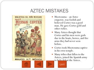 AZTEC MISTAKES Moctezuma – an Aztec emperor, was foolish and believed Cortes was a good man. He gave Cortes gold and other riches.  Many Aztecs thought that Cortes and his men were gods due to the boats, horses, and fire arms they had never seen before.  Cortes took Moctezuma captive in his own temple.  Many tribes that fallen to the Aztecs, joined the Spanish army to help defeat the Aztecs.  QUIT 