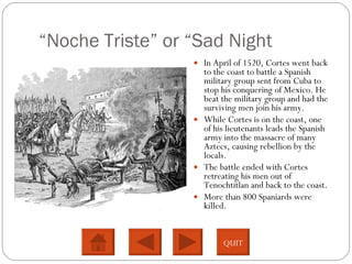“ Noche Triste”  or “Sad Night In April of 1520, Cortes went back to the coast to battle a Spanish military group sent from Cuba to stop his conquering of Mexico. He beat the military group and had the surviving men join his army. While Cortes is on the coast, one of his lieutenants leads the Spanish army into the massacre of many Aztecs, causing rebellion by the locals.  The battle ended with Cortes retreating his men out of Tenochtitlan and back to the coast.  More than 800 Spaniards were killed.  QUIT 