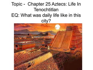 Topic - Chapter 25 Aztecs: Life In
Tenochtitlan
EQ: What was daily life like in this
city?
 