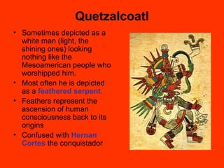 Quetzalcoatl
• Sometimes depicted as a
white man (light, the
shining ones) looking
nothing like the
Mesoamerican people who
worshipped him.
• Most often he is depicted
as a feathered serpent.
• Feathers represent the
ascension of human
consciousness back to its
origins
• Confused with Hernan
Cortes the conquistador
 