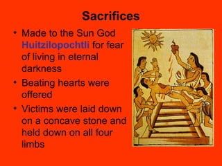 Sacrifices
• Made to the Sun God
Huitzilopochtli for fear
of living in eternal
darkness
• Beating hearts were
offered
• Victims were laid down
on a concave stone and
held down on all four
limbs
 