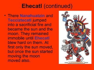 Ehecatl (continued)
• There Nanahuatzin and
Tecciztecatl jumped
into a sacrificial fire and
became the sun and the
moon. They remained
immobile until Ehecatl
blew hard on them. At
first only the sun moved,
but once the sun started
moving the moon
moved also.
 