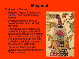Mayauel
Goddess of Cactus
• Maguey (Agave Americana),
pulque, and all intoxicants
thereby.
• Original bringer of love to
mankind (with Quetzalcoatl)
Mayauel
• Description: She is depicted
naked, holding up a bowl of
pulque and seated on a throne
of a tortoise and snake. Night
was her sacred time and she
carried a cord that she used to
aid women in child birth.
• She is the Goddess who
discovered and introduced the
Gods to pulque.
 