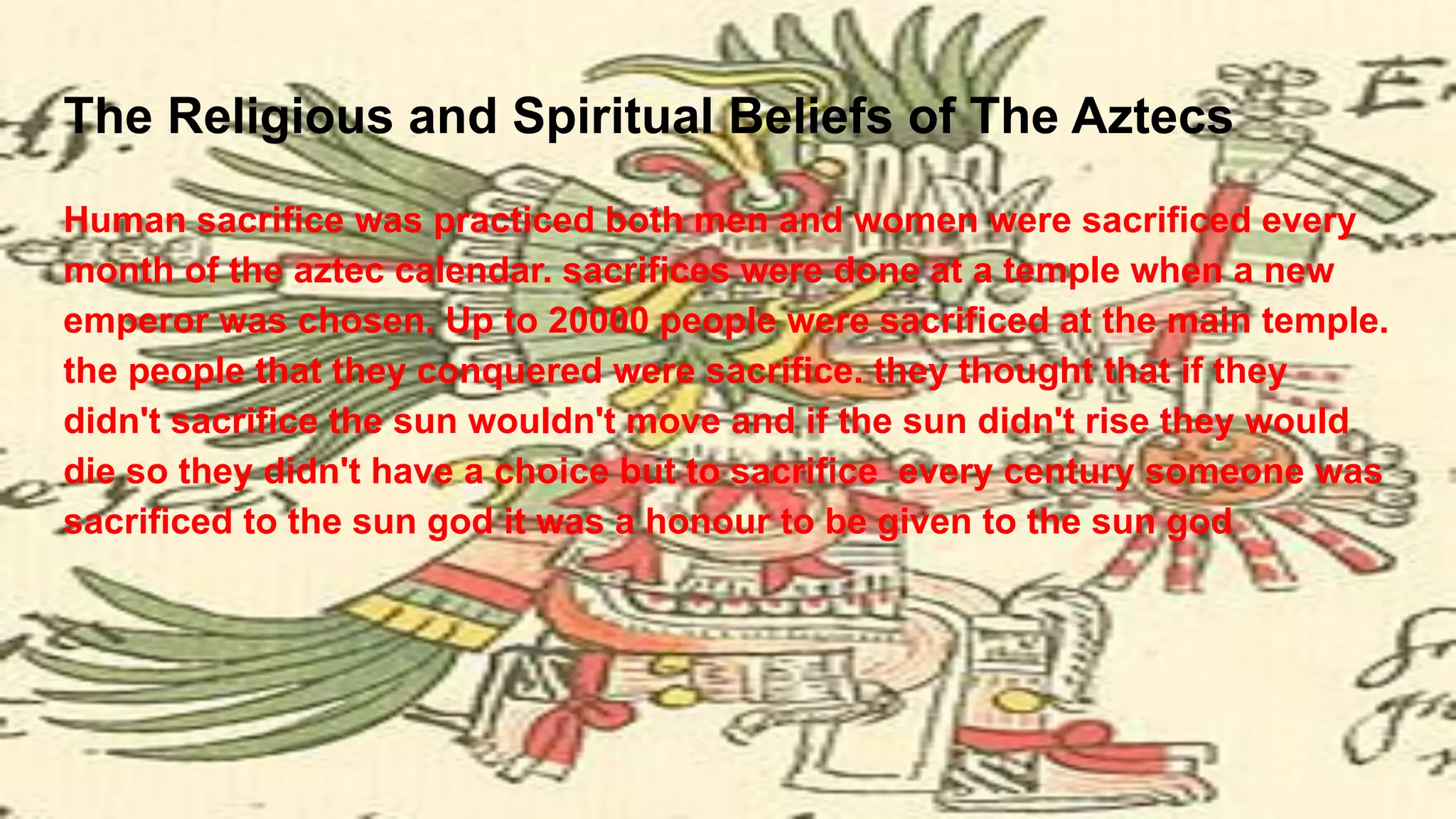 The Religious and Spiritual Beliefs of The Aztecs
Human sacrifice was practiced both men and women were sacrificed every
month of the aztec calendar. sacrifices were done at a temple when a new
emperor was chosen. Up to 20000 people were sacrificed at the main temple.
the people that they conquered were sacrifice. they thought that if they
didn't sacrifice the sun wouldn't move and if the sun didn't rise they would
die so they didn't have a choice but to sacrifice every century someone was
sacrificed to the sun god it was a honour to be given to the sun god
 