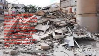 They were killed off by the
people of Cortes. After a three
month siege on the capital the
the emperor was taken
prisoner and was eventually
executed. The cortes became
the new leaders of mexican
empire. The emperor was
taken prisoner in may of 1521
and was killed in august of
1521
The Aztecs eventual Collapse
 