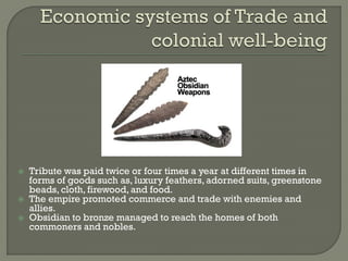    Tribute was paid twice or four times a year at different times in
    forms of goods such as, luxury feathers, adorned suits, greenstone
    beads, cloth, firewood, and food.
   The empire promoted commerce and trade with enemies and
    allies.
   Obsidian to bronze managed to reach the homes of both
    commoners and nobles.
 